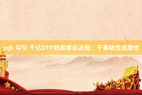 yqk 勾引 千亿DTP药房赛谈决骤：干事缺位成隐忧
