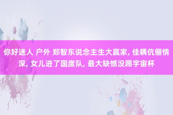 你好迷人 户外 郑智东说念主生大赢家， 佳耦伉俪情深， 女儿进了国度队， 最大缺憾没踢宇宙杯