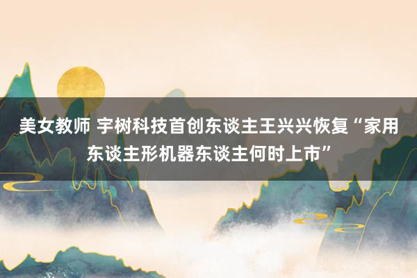 美女教师 宇树科技首创东谈主王兴兴恢复“家用东谈主形机器东谈主何时上市”