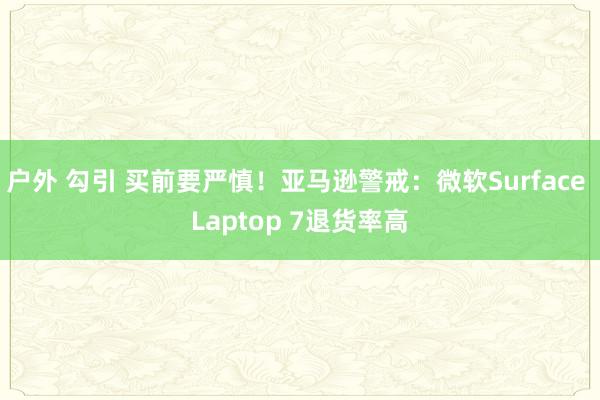 户外 勾引 买前要严慎！亚马逊警戒：微软Surface Laptop 7退货率高