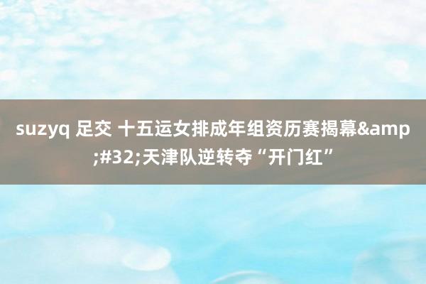suzyq 足交 十五运女排成年组资历赛揭幕&#32;天津队逆转夺“开门红”