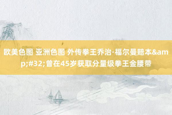 欧美色图 亚洲色图 外传拳王乔治·福尔曼赔本&#32;曾在45岁获取分量级拳王金腰带