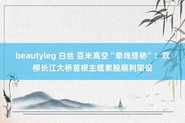 beautyleg 白丝 百米高空“牵线搭桥”！双柳长江大桥首根主缆索股顺利架设