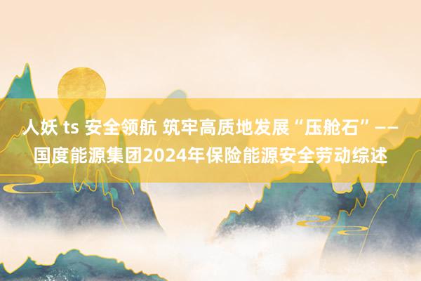 人妖 ts 安全领航 筑牢高质地发展“压舱石”——国度能源集团2024年保险能源安全劳动综述
