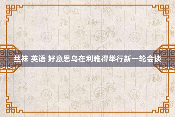 丝袜 英语 好意思乌在利雅得举行新一轮会谈