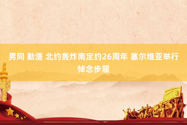 男同 動漫 北约轰炸南定约26周年 塞尔维亚举行悼念步履