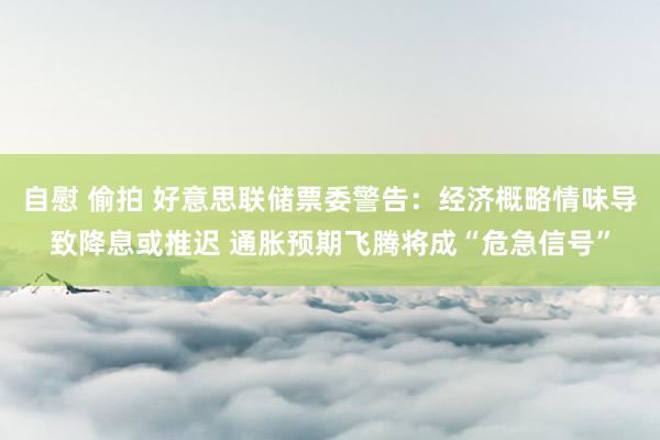 自慰 偷拍 好意思联储票委警告：经济概略情味导致降息或推迟 通胀预期飞腾将成“危急信号”