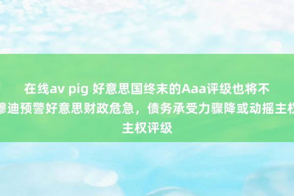 在线av pig 好意思国终末的Aaa评级也将不保？穆迪预警好意思财政危急，债务承受力骤降或动摇主权评级