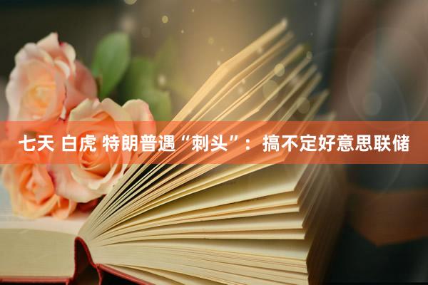 七天 白虎 特朗普遇“刺头”：搞不定好意思联储