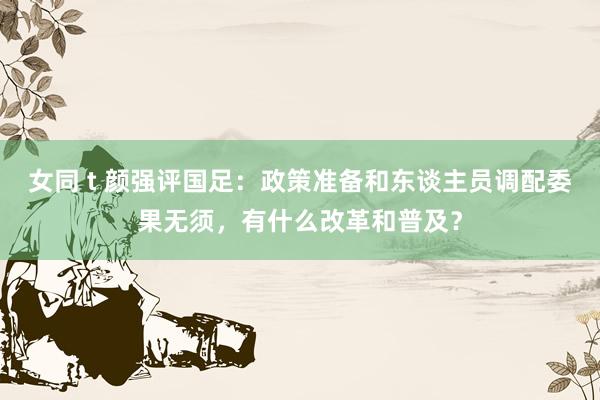 女同 t 颜强评国足：政策准备和东谈主员调配委果无须，有什么改革和普及？