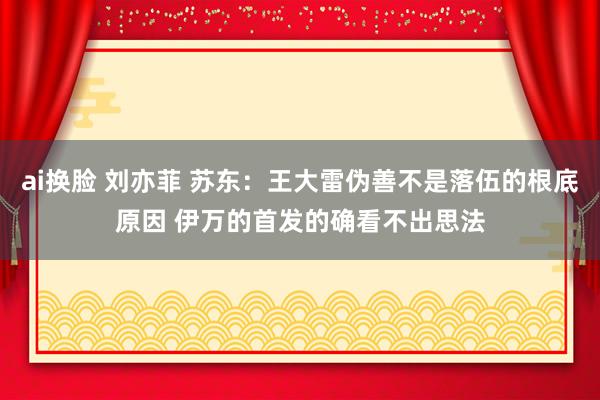ai换脸 刘亦菲 苏东：王大雷伪善不是落伍的根底原因 伊万的首发的确看不出思法