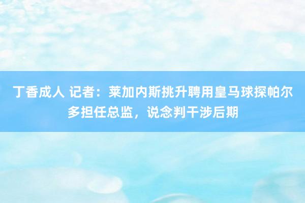 丁香成人 记者：莱加内斯挑升聘用皇马球探帕尔多担任总监，说念判干涉后期