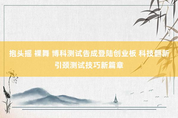 抱头摇 裸舞 博科测试告成登陆创业板 科技翻新引颈测试技巧新篇章
