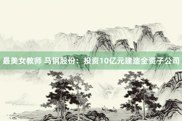 最美女教师 马钢股份：投资10亿元建造全资子公司