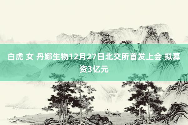 白虎 女 丹娜生物12月27日北交所首发上会 拟募资3亿元