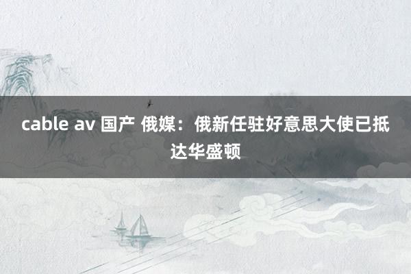 cable av 国产 俄媒：俄新任驻好意思大使已抵达华盛顿