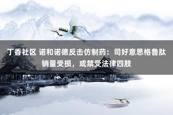 丁香社区 诺和诺德反击仿制药：司好意思格鲁肽销量受损，或禁受法律四肢