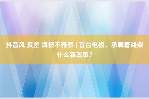 抖音风 反差 海报不雅察 | 首台电板，承载着潍柴什么新政策？