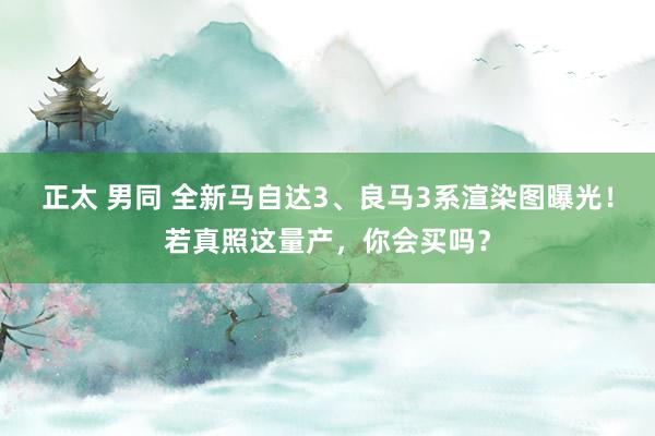 正太 男同 全新马自达3、良马3系渲染图曝光！若真照这量产，你会买吗？