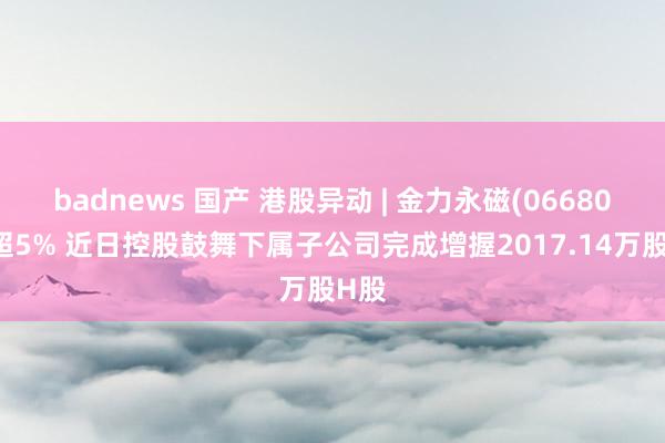 badnews 国产 港股异动 | 金力永磁(06680)涨超5% 近日控股鼓舞下属子公司完成增握2017.14万股H股
