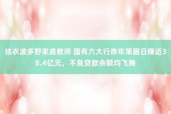 结衣波多野家庭教师 国有六大行昨年策画日赚近38.4亿元，不良贷款余额均飞腾