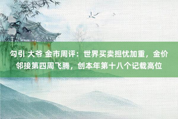 勾引 大爷 金市周评：世界买卖担忧加重，金价邻接第四周飞腾，创本年第十八个记载高位