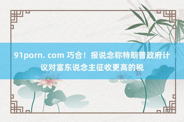91porn. com 巧合！报说念称特朗普政府计议对富东说念主征收更高的税