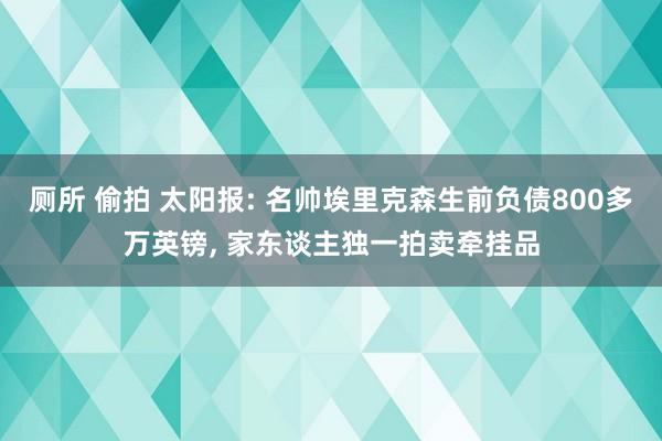 厕所 偷拍 太阳报: 名帅埃里克森生前负债800多万英镑， 家东谈主独一拍卖牵挂品