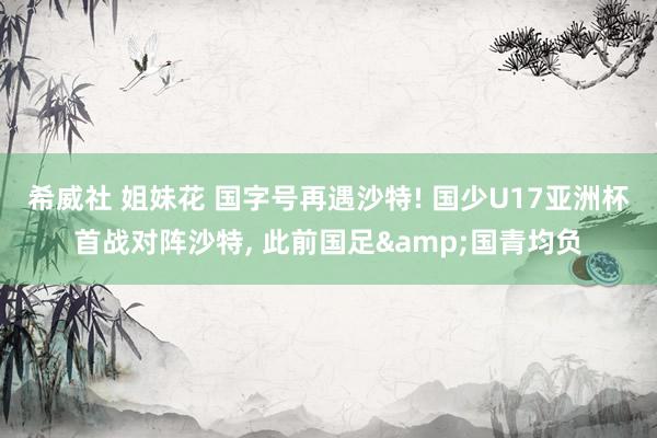希威社 姐妹花 国字号再遇沙特! 国少U17亚洲杯首战对阵沙特， 此前国足&国青均负