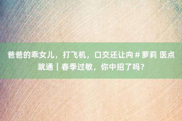 爸爸的乖女儿，打飞机，口交还让禸＃萝莉 医点就通｜春季过敏，你中招了吗？