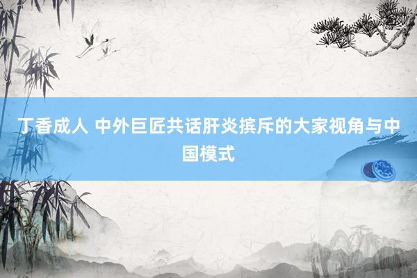 丁香成人 中外巨匠共话肝炎摈斥的大家视角与中国模式