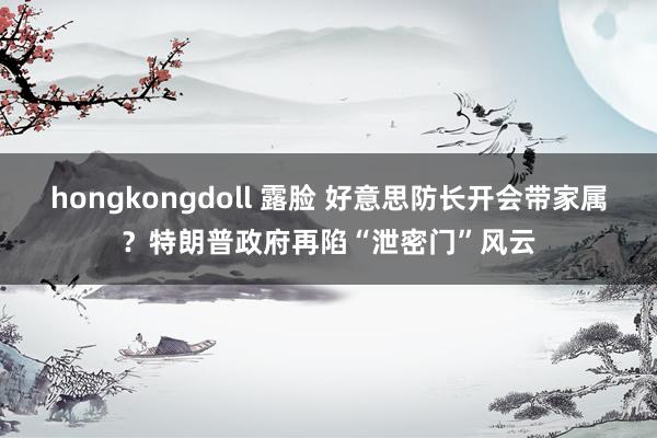 hongkongdoll 露脸 好意思防长开会带家属？特朗普政府再陷“泄密门”风云