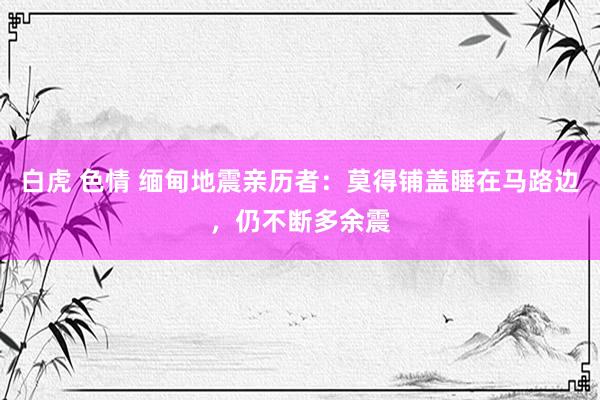 白虎 色情 缅甸地震亲历者：莫得铺盖睡在马路边，仍不断多余震