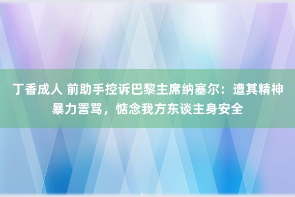 丁香成人 前助手控诉巴黎主席纳塞尔：遭其精神暴力詈骂，惦念我方东谈主身安全