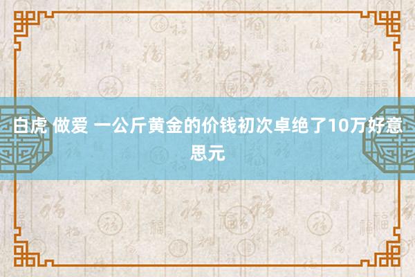 白虎 做爱 一公斤黄金的价钱初次卓绝了10万好意思元