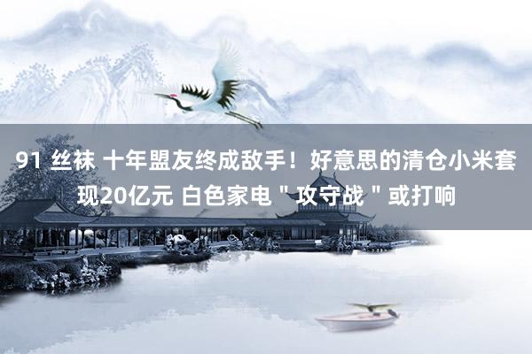 91 丝袜 十年盟友终成敌手！好意思的清仓小米套现20亿元 白色家电＂攻守战＂或打响