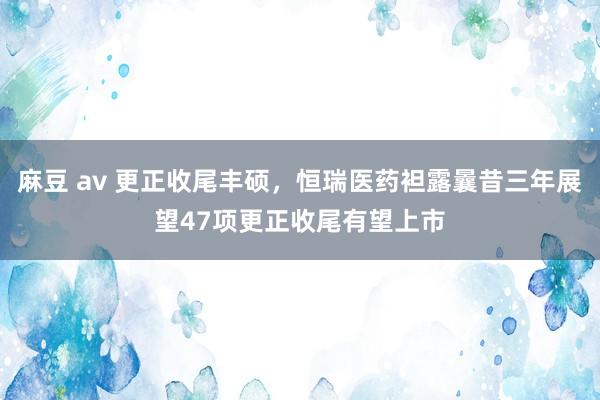 麻豆 av 更正收尾丰硕，恒瑞医药袒露曩昔三年展望47项更正收尾有望上市