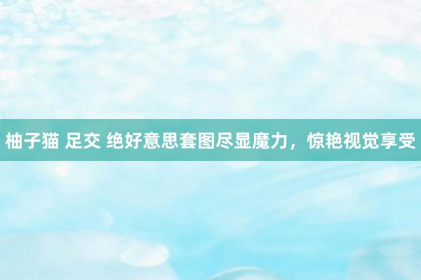 柚子猫 足交 绝好意思套图尽显魔力，惊艳视觉享受