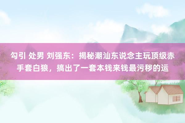 勾引 处男 刘强东:揭秘潮汕东说念主玩顶级赤手套白狼,搞出了一套本钱来钱最污秽的运