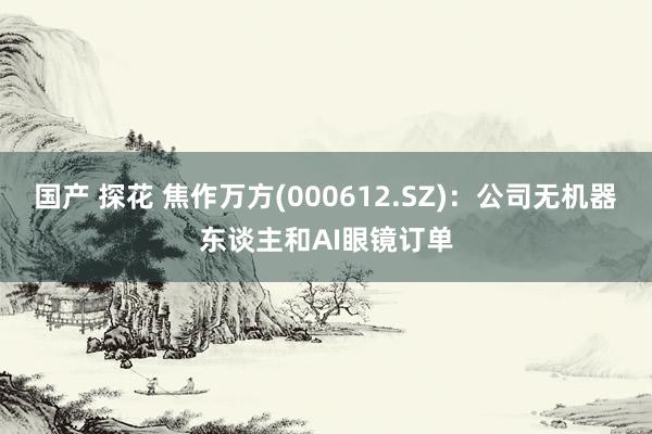 国产 探花 焦作万方(000612.SZ)：公司无机器东谈主和AI眼镜订单