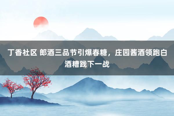 丁香社区 郎酒三品节引爆春糖，庄园酱酒领跑白酒糟践下一战
