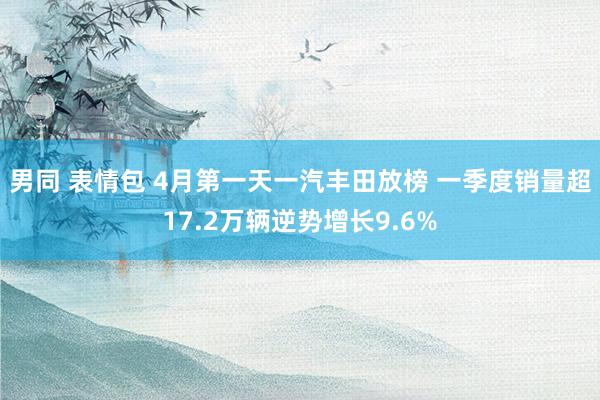男同 表情包 4月第一天一汽丰田放榜 一季度销量超17.2万辆逆势增长9.6%