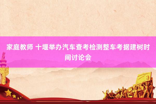 家庭教师 十堰举办汽车查考检测整车考据建树时间讨论会