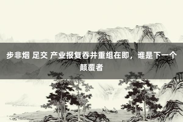 步非烟 足交 产业报复吞并重组在即，谁是下一个颠覆者