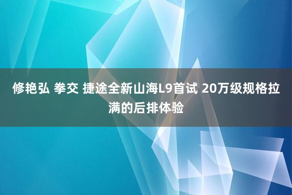 修艳弘 拳交 捷途全新山海L9首试 20万级规格拉满的后排体验
