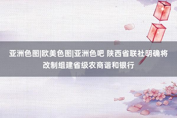 亚洲色图|欧美色图|亚洲色吧 陕西省联社明确将改制组建省级农商谐和银行
