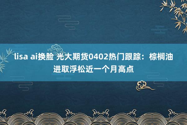 lisa ai换脸 光大期货0402热门跟踪：棕榈油进取浮松近一个月高点