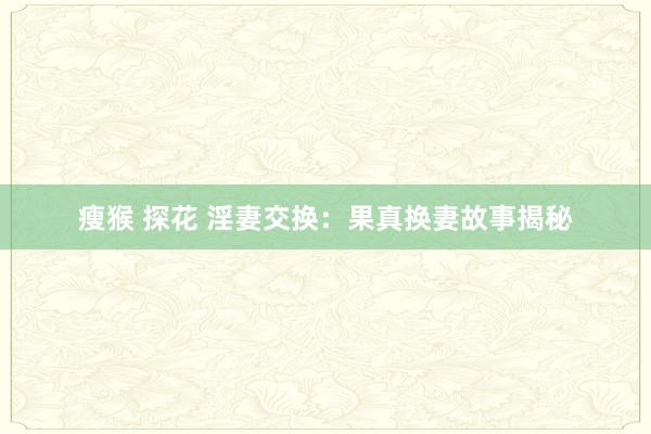 瘦猴 探花 淫妻交换：果真换妻故事揭秘