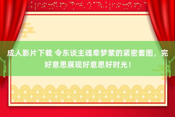 成人影片下载 令东谈主魂牵梦萦的紧密套图，完好意思展现好意思好时光！