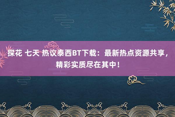 探花 七天 热议泰西BT下载：最新热点资源共享，精彩实质尽在其中！